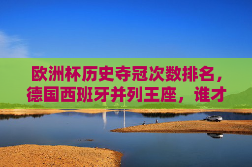 欧洲杯历史夺冠次数排名，德国西班牙并列王座，谁才是真正的欧洲之王？欧洲杯夺冠次数，德国西班牙并列王座，谁为真正的欧洲之王？