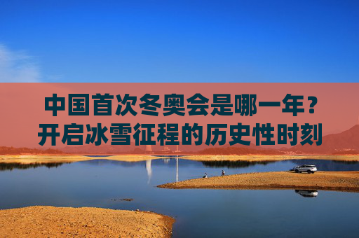 中国首次冬奥会是哪一年?开启冰雪征程的历史性时刻,中国首次冬奥会,开启冰雪征程的历史性时刻