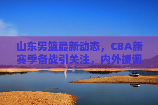 山东男篮最新动态,CBA新赛季备战引关注,内外援调整引热议,山东男篮备战CBA新赛季 内外援调整引热议