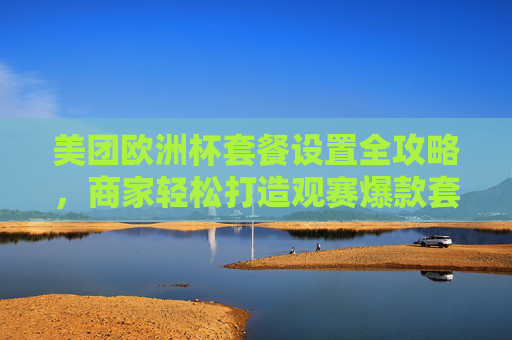 美团欧洲杯套餐设置全攻略,商家轻松打造观赛爆款套餐,美团欧洲杯套餐设置全攻略,商家轻松打造观赛爆款
