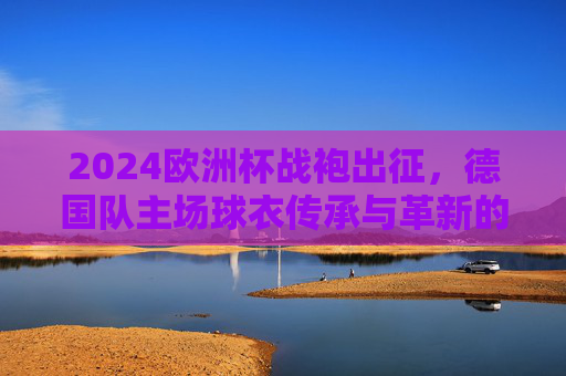 2024欧洲杯战袍出征,德国队主场球衣传承与革新的视觉宣言,德国队2024欧洲杯主场球衣,传承与革新的视觉宣言