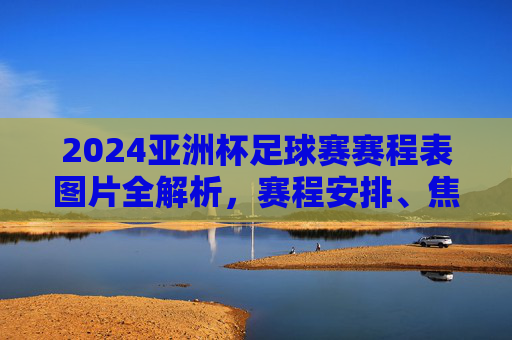 2024亚洲杯足球赛赛程表图片全解析,赛程安排、焦点赛事看这里,2024亚洲杯足球赛赛程表图片全解析,赛程安排与焦点赛事一览