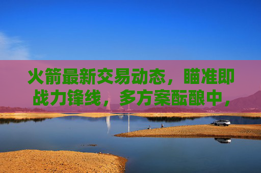 火箭最新交易动态,瞄准即战力锋线,多方案酝酿中,未来引援方向引关注,火箭交易瞄准即战力锋线 多方案酝酿引援方向引关注