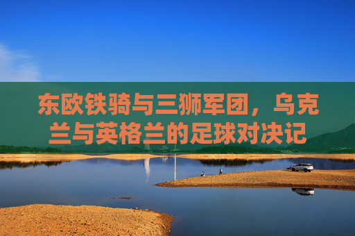 东欧铁骑与三狮军团,乌克兰与英格兰的足球对决记