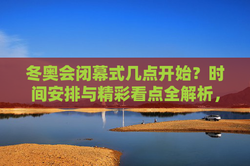 冬奥会闭幕式几点开始?时间安排与精彩看点全解析,冬奥会闭幕式开始时间及精彩看点全解析