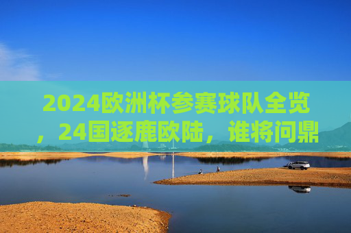 2024欧洲杯参赛球队全览，24国逐鹿欧陆，谁将问鼎德意志？2024欧洲杯24国逐鹿德意志，谁将问鼎？