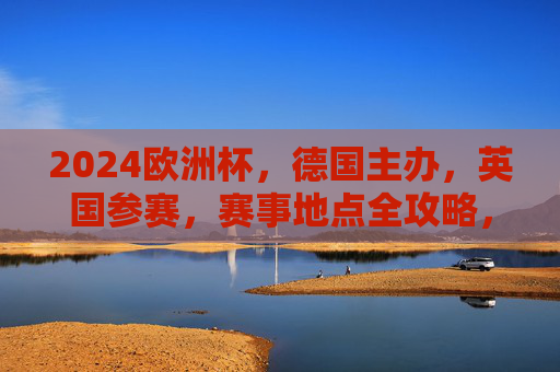 2024欧洲杯，德国主办，英国参赛，赛事地点全攻略，2024欧洲杯德国主办，英国参赛赛事地点全攻略