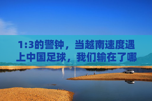 1:3的警钟，当越南速度遇上中国足球，我们输在了哪里？1:3警钟，越南速度映照中国足球之殇