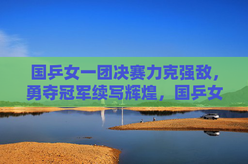 国乒女一团决赛力克强敌,勇夺冠军续写辉煌,国乒女一团决赛力克强敌 勇夺冠军续写辉煌