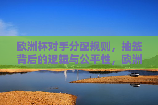 欧洲杯对手分配规则，抽签背后的逻辑与公平性，欧洲杯抽签规则，对手分配与公平性逻辑