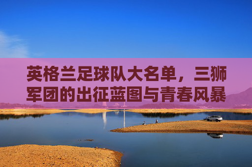 英格兰足球队大名单，三狮军团的出征蓝图与青春风暴，英格兰大名单，三狮军团的青春出征蓝图