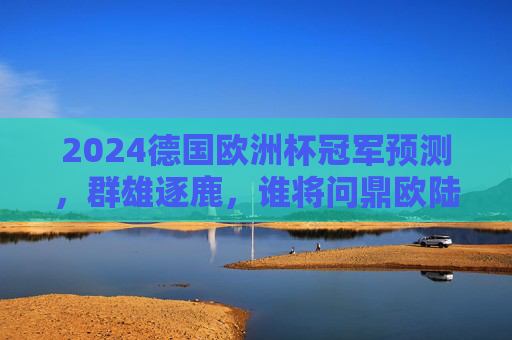 2024德国欧洲杯冠军预测,群雄逐鹿,谁将问鼎欧陆之巅?2024德国欧洲杯,群雄逐鹿,谁将问鼎欧陆之巅?