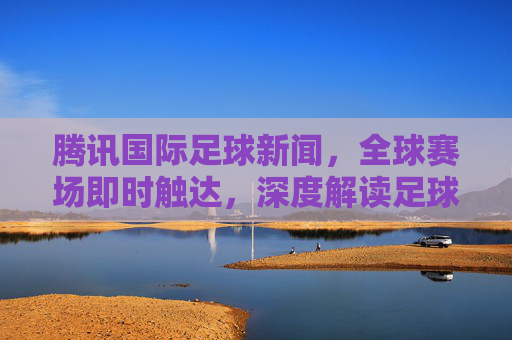 腾讯国际足球新闻，全球赛场即时触达，深度解读足球热力，腾讯国际足球，全球赛场即时触达，深度解读足球热力