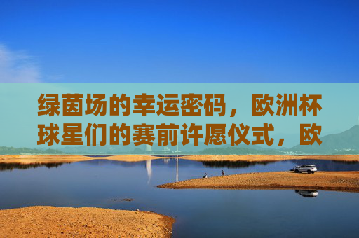 绿茵场的幸运密码，欧洲杯球星们的赛前许愿仪式，欧洲杯球星赛前许愿仪式，绿茵场的幸运密码