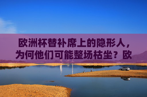 欧洲杯替补席上的隐形人，为何他们可能整场枯坐？欧洲杯替补席隐形人，整场枯坐背后的原因？