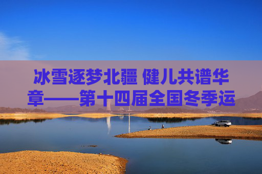 冰雪逐梦北疆 健儿共谱华章——第十四届全国冬季运动会综述，冰雪逐梦北疆 健儿共谱华章——第十四届全国冬季运动会