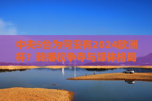 中央5台为何没有2024欧洲杯?转播权争夺与媒体格局变迁的缩影,中央5台缺席2024欧洲杯,转播权争夺与媒体格局变迁的缩影