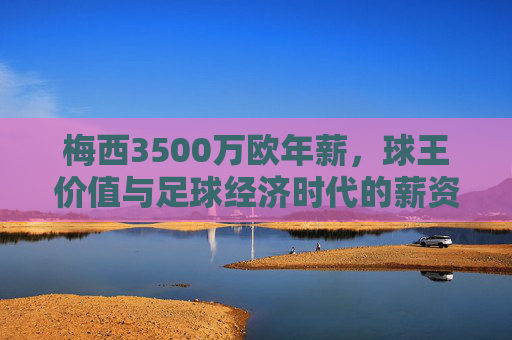 梅西3500万欧年薪,球王价值与足球经济时代的薪资密码,球王薪资密码,梅西3500万欧与足球经济时代的价值标杆