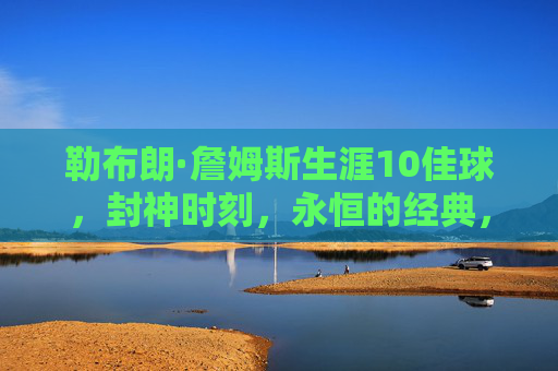 勒布朗·詹姆斯生涯10佳球,封神时刻,永恒的经典,勒布朗·詹姆斯生涯10佳球,封神时刻,永恒经典