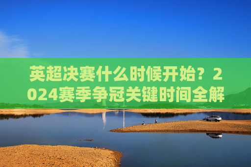 英超决赛什么时候开始？2024赛季争冠关键时间全解析，2024赛季英超争冠关键时间全解析