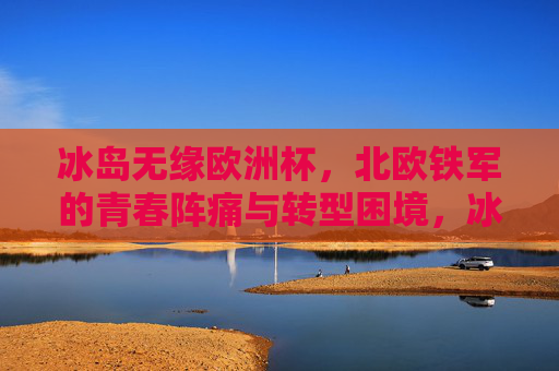 冰岛无缘欧洲杯，北欧铁军的青春阵痛与转型困境，冰岛无缘欧洲杯，北欧铁军的青春阵痛与转型困境
