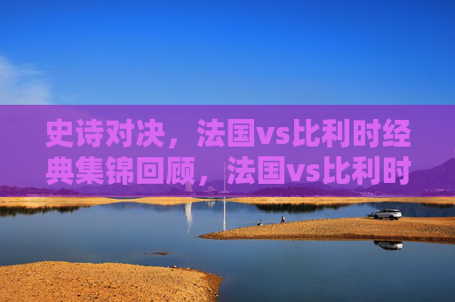 史诗对决,法国vs比利时经典集锦回顾,法国vs比利时史诗对决经典集锦回顾