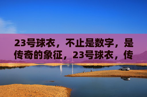 23号球衣，不止是数字，是传奇的象征，23号球衣，传奇的象征