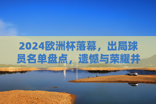 2024欧洲杯落幕，出局球员名单盘点，遗憾与荣耀并存，2024欧洲杯落幕，出局球员名单盘点，遗憾与荣耀并存