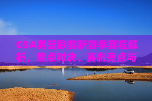 CBA男篮联赛新赛季赛程解析,焦点对决、赛制亮点与观赛指南,CBA男篮联赛新赛季赛程解析,焦点对决、赛制亮点与观赛指南
