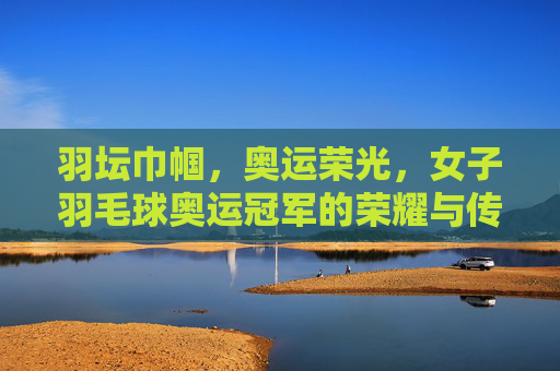 羽坛巾帼,奥运荣光,女子羽毛球奥运冠军的荣耀与传承,羽坛巾帼奥运荣光,女子羽毛球冠军的荣耀与传承