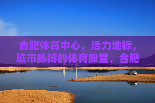 合肥体育中心,活力地标,城市脉搏的体育殿堂,合肥体育中心,活力地标,城市脉搏的体育殿堂
