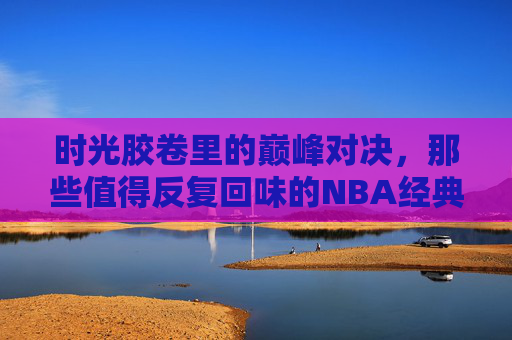 时光胶卷里的巅峰对决，那些值得反复回味的NBA经典总决赛录像，时光胶卷里的NBA经典总决赛，巅峰对决的永恒回味
