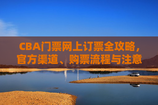 CBA门票网上订票全攻略,官方渠道、购票流程与注意事项,CBA门票网上订票全攻略,官方渠道、流程与注意事项