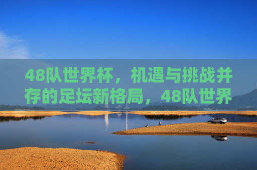 48队世界杯，机遇与挑战并存的足坛新格局，48队世界杯，足坛新格局下的机遇与挑战