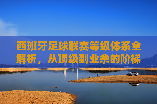 西班牙足球联赛等级体系全解析,从顶级到业余的阶梯之路,西班牙足球联赛等级体系全解析,从顶级到业余的阶梯之路