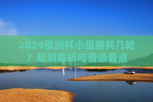 2024欧洲杯小组赛共几轮?规则解析与晋级看点