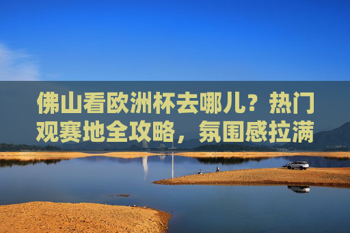 佛山看欧洲杯去哪儿？热门观赛地全攻略，氛围感拉满！佛山看欧洲杯热门观赛地全攻略，氛围感拉满！