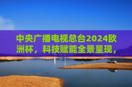 中央广播电视总台2024欧洲杯,科技赋能全景呈现,共赴足球激情之约,中央广播电视总台2024欧洲杯,科技赋能全景呈现,共赴足球激情之约