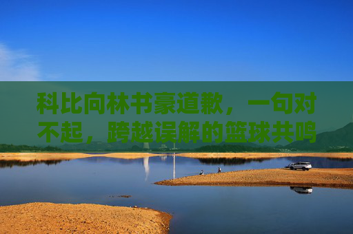 科比向林书豪道歉，一句对不起，跨越误解的篮球共鸣，科比致歉林书豪，一句对不起，跨越误解的篮球共鸣