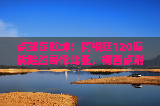 点球定乾坤！阿根廷120鏖战险胜哥伦比亚，梅西点射点燃晋级希望，梅西点射定乾坤！阿根廷120鏖战险胜哥伦比亚晋级