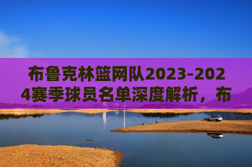 布鲁克林篮网队2023-2024赛季球员名单深度解析,布鲁克林篮网2023-2024赛季球员名单深度解析