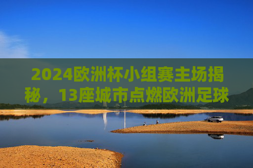 2024欧洲杯小组赛主场揭秘，13座城市点燃欧洲足球激情，2024欧洲杯小组赛13城主场点燃足球激情