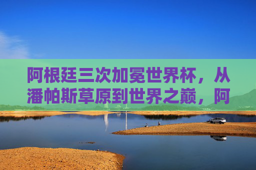 阿根廷三次加冕世界杯，从潘帕斯草原到世界之巅，阿根廷三次问鼎，从潘帕斯草原登顶世界之巅