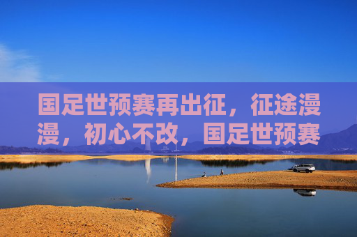 国足世预赛再出征，征途漫漫，初心不改，国足世预赛再出征 征途漫漫初心不改