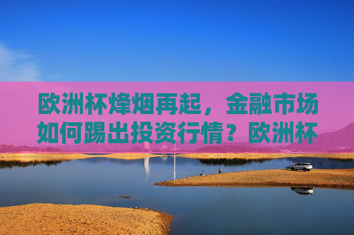 欧洲杯烽烟再起，金融市场如何踢出投资行情？欧洲杯烽烟再起，金融市场如何踢出投资行情？