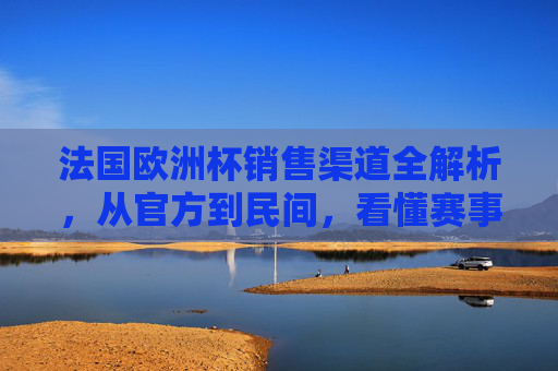 法国欧洲杯销售渠道全解析,从官方到民间,看懂赛事经济的流量密码,法国欧洲杯销售渠道全解析,官方到民间,解锁赛事经济流量密码