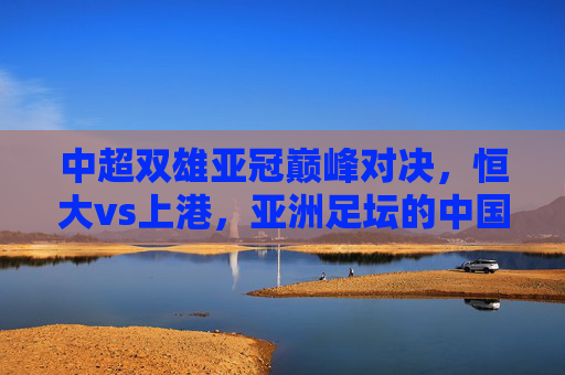 中超双雄亚冠巅峰对决，恒大vs上港，亚洲足坛的中国德比烽烟再起，恒大vs上港亚冠巅峰对决，中国德比烽烟再起