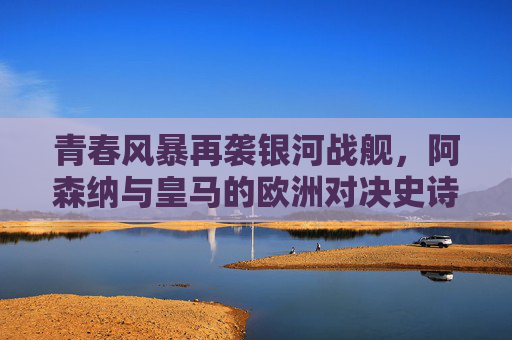 青春风暴再袭银河战舰,阿森纳与皇马的欧洲对决史诗,阿森纳青春风暴VS皇马银河战舰,欧洲对决史诗