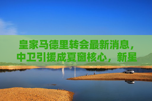 皇家马德里转会最新消息,中卫引援成夏窗核心,新星潜力与老将去留引关注,皇马夏窗核心,中卫引援引关注,新星潜力与老将去留成焦点