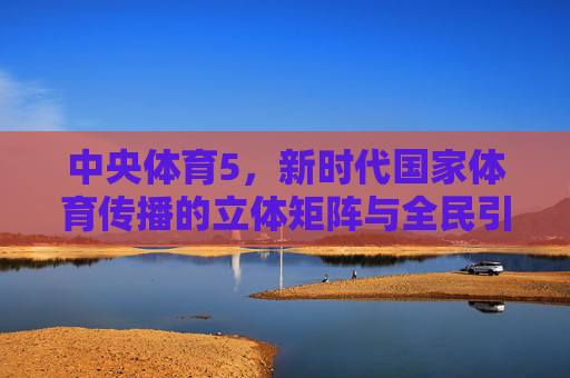 中央体育5,新时代国家体育传播的立体矩阵与全民引擎,中央体育5,新时代国家体育传播的立体矩阵与全民引擎
